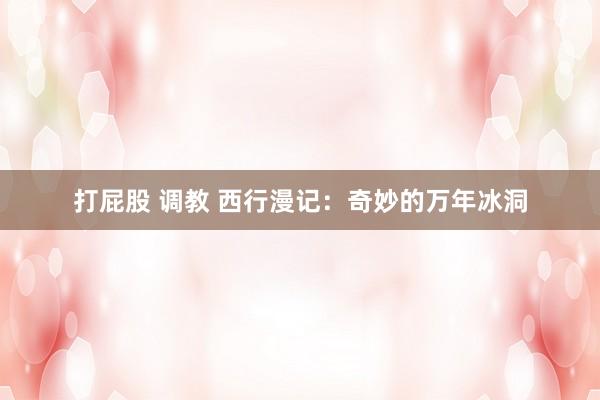打屁股 调教 西行漫记：奇妙的万年冰洞