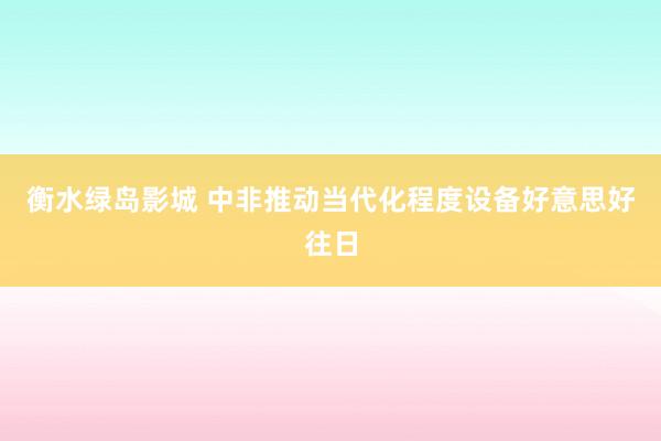 衡水绿岛影城 中非推动当代化程度设备好意思好往日