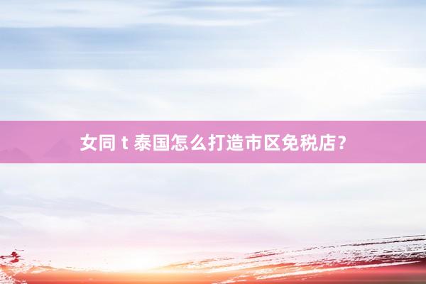 女同 t 泰国怎么打造市区免税店？