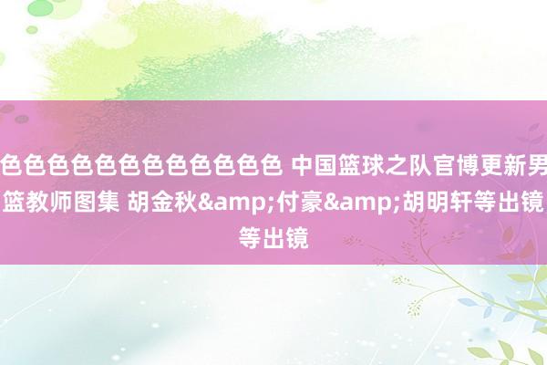 色色色色色色色色色色色色 中国篮球之队官博更新男篮教师图集 胡金秋&付豪&胡明轩等出镜