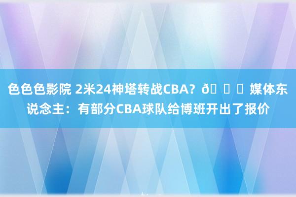 色色色影院 2米24神塔转战CBA?👀媒体东说念主:有部分CBA球队给博班开出了报价