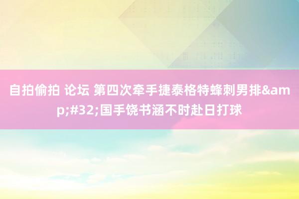 自拍偷拍 论坛 第四次牵手捷泰格特蜂刺男排&#32;国手饶书涵不时赴日打球