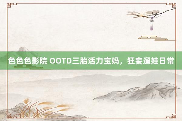 色色色影院 OOTD三胎活力宝妈,狂妄遛娃日常