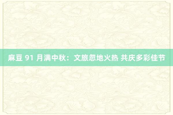 麻豆 91 月满中秋：文旅忽地火热 共庆多彩佳节
