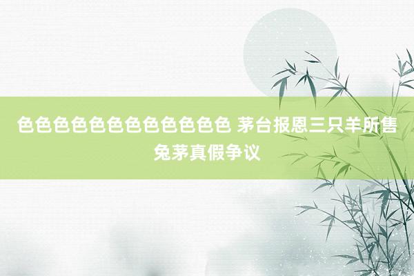 色色色色色色色色色色色色 茅台报恩三只羊所售兔茅真假争议
