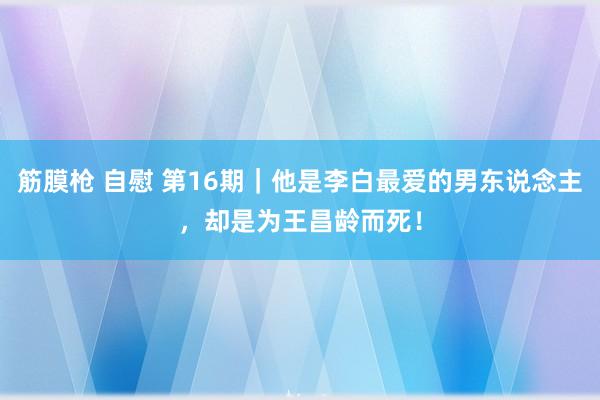 筋膜枪 自慰 第16期｜他是李白最爱的男东说念主，却是为王昌龄而死！