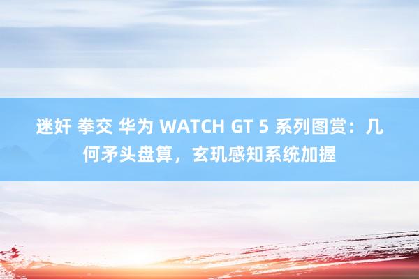 迷奸 拳交 华为 WATCH GT 5 系列图赏：几何矛头盘算，玄玑感知系统加握