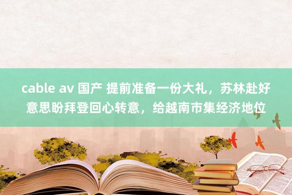 cable av 国产 提前准备一份大礼，苏林赴好意思盼拜登回心转意，给越南市集经济地位