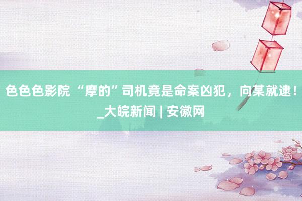 色色色影院 “摩的”司机竟是命案凶犯，向某就逮！_大皖新闻 | 安徽网
