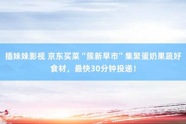 插妹妹影视 京东买菜“簇新早市”集聚蛋奶果蔬好食材，最快30分钟投递！