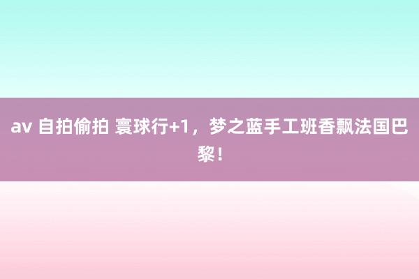 av 自拍偷拍 寰球行+1，梦之蓝手工班香飘法国巴黎！