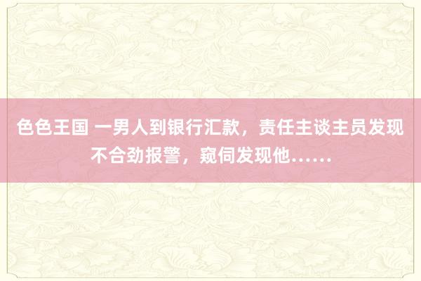 色色王国 一男人到银行汇款，责任主谈主员发现不合劲报警，窥伺发现他……