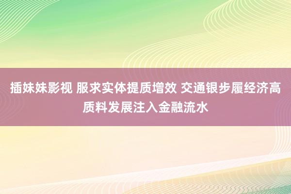 插妹妹影视 服求实体提质增效 交通银步履经济高质料发展注入金融流水