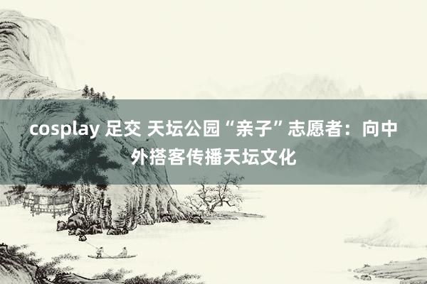 cosplay 足交 天坛公园“亲子”志愿者：向中外搭客传播天坛文化