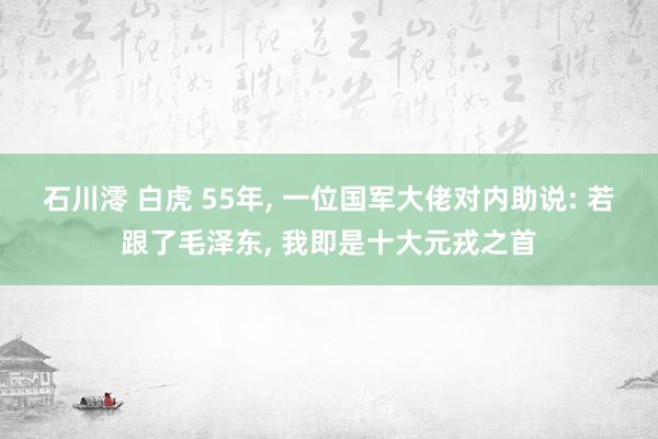 石川澪 白虎 55年， 一位国军大佬对内助说: 若跟了毛泽东， 我即是十大元戎之首