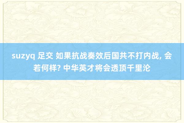 suzyq 足交 如果抗战奏效后国共不打内战， 会若何样? 中华英才将会透顶千里沦