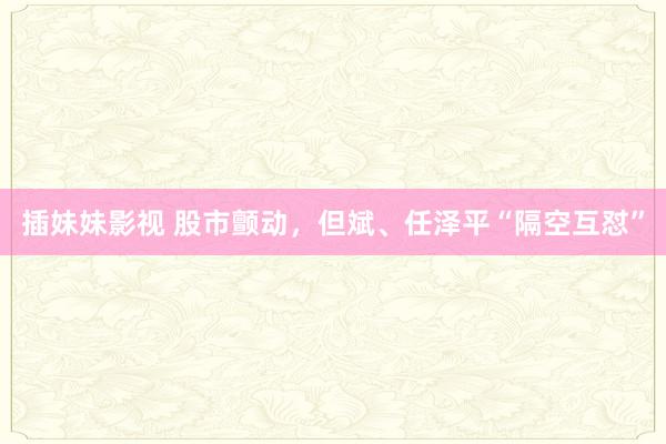 插妹妹影视 股市颤动，但斌、任泽平“隔空互怼”