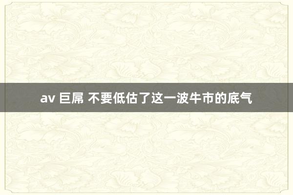 av 巨屌 不要低估了这一波牛市的底气