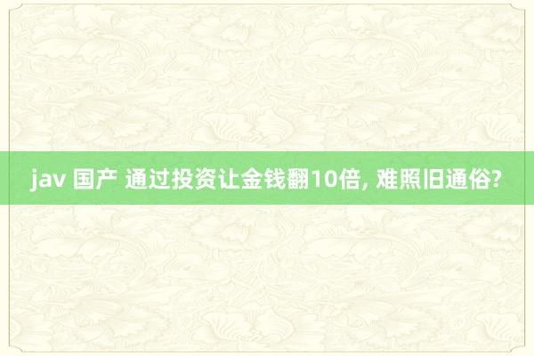 jav 国产 通过投资让金钱翻10倍， 难照旧通俗?