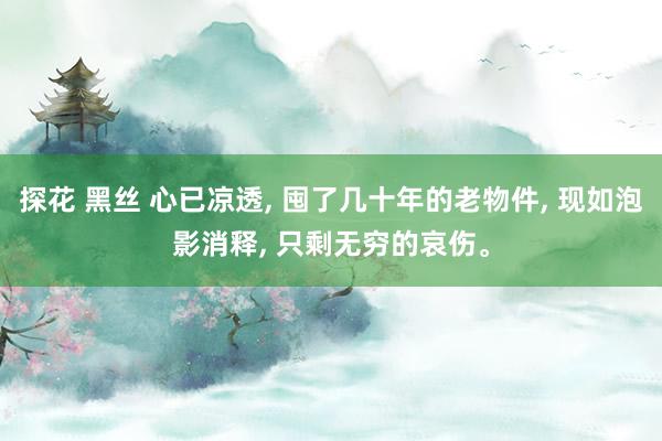 探花 黑丝 心已凉透， 囤了几十年的老物件， 现如泡影消释， 只剩无穷的哀伤。