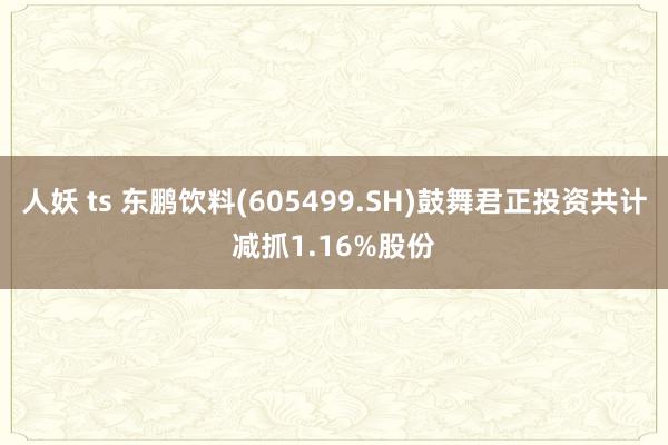 人妖 ts 东鹏饮料(605499.SH)鼓舞君正投资共计减抓1.16%股份