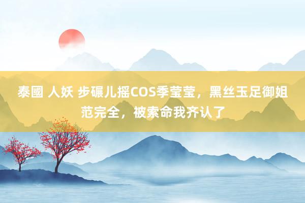 泰國 人妖 步碾儿摇COS季莹莹，黑丝玉足御姐范完全，被索命我齐认了