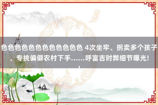 色色色色色色色色色色色色 4次坐牢、拐卖多个孩子、专挑偏僻农村下手......呼富吉时弊细节曝光!