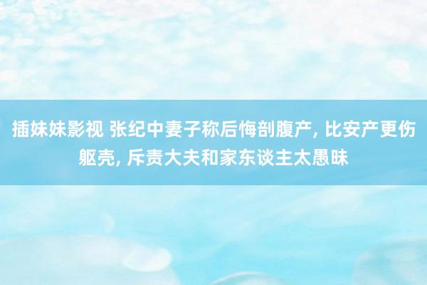 插妹妹影视 张纪中妻子称后悔剖腹产， 比安产更伤躯壳， 斥责大夫和家东谈主太愚昧