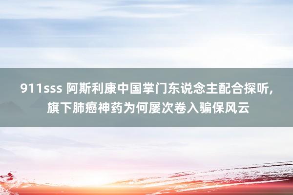 911sss 阿斯利康中国掌门东说念主配合探听， 旗下肺癌神药为何屡次卷入骗保风云