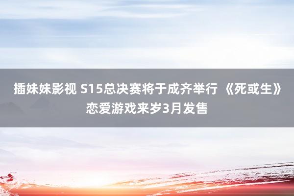 插妹妹影视 S15总决赛将于成齐举行 《死或生》恋爱游戏来岁3月发售