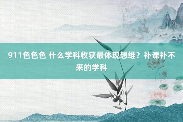 911色色色 什么学科收获最体现想维？补课补不来的学科