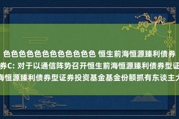 色色色色色色色色色色色色 恒生前海恒源臻利债券A,恒生前海恒源臻利债券C: 对于以通信阵势召开恒生前海恒源臻利债券型证券投资基金基金份额抓有东谈主大会的公告