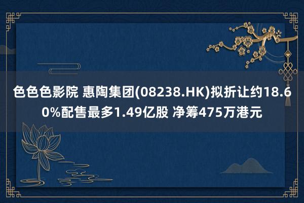 色色色影院 惠陶集团(08238.HK)拟折让约18.60%配售最多1.49亿股 净筹475万港元