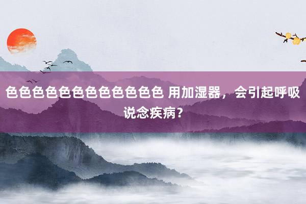 色色色色色色色色色色色色 用加湿器，会引起呼吸说念疾病？