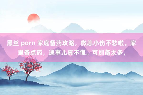 黑丝 porn 家庭备药攻略，微恙小伤不愁啦。家里备点药，遇事儿真不慌。可别备太多，