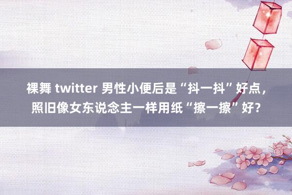 裸舞 twitter 男性小便后是“抖一抖”好点，照旧像女东说念主一样用纸“擦一擦”好？