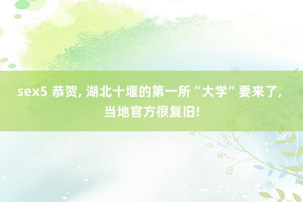 sex5 恭贺， 湖北十堰的第一所“大学”要来了， 当地官方很复旧!