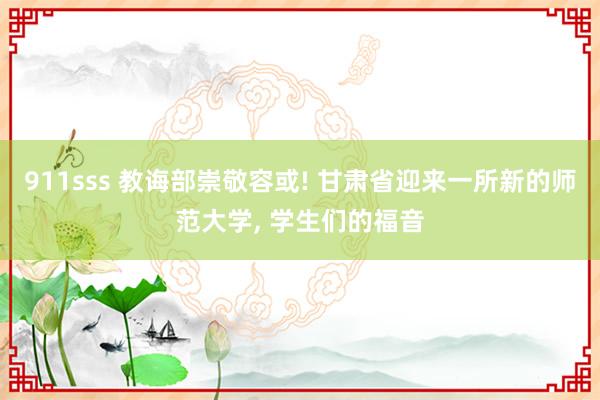 911sss 教诲部崇敬容或! 甘肃省迎来一所新的师范大学， 学生们的福音