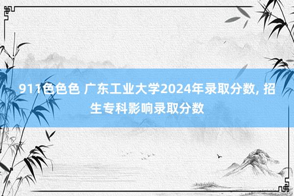 911色色色 广东工业大学2024年录取分数， 招生专科影响录取分数