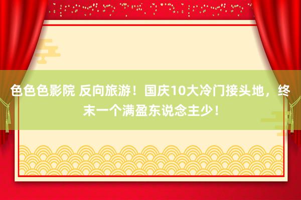 色色色影院 反向旅游！国庆10大冷门接头地，终末一个满盈东说念主少！