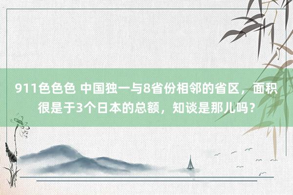 911色色色 中国独一与8省份相邻的省区，面积很是于3个日本的总额，知谈是那儿吗？
