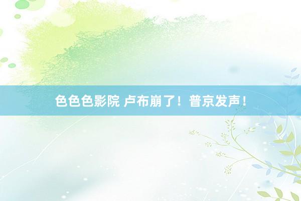 色色色影院 卢布崩了！普京发声！