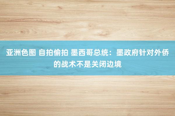 亚洲色图 自拍偷拍 墨西哥总统：墨政府针对外侨的战术不是关闭边境