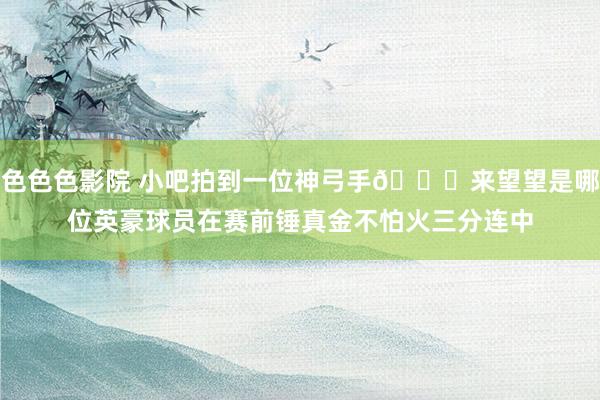 色色色影院 小吧拍到一位神弓手😜来望望是哪位英豪球员在赛前锤真金不怕火三分连中
