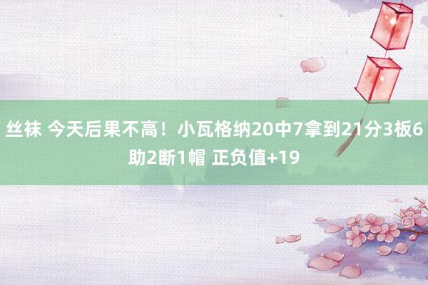 丝袜 今天后果不高！小瓦格纳20中7拿到21分3板6助2断1帽 正负值+19