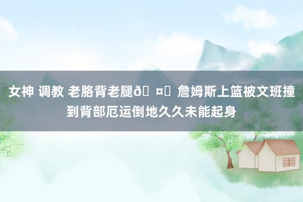 女神 调教 老胳背老腿🤕詹姆斯上篮被文班撞到背部厄运倒地久久未能起身