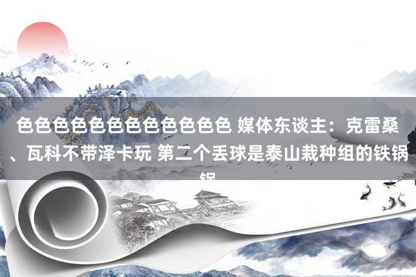色色色色色色色色色色色色 媒体东谈主：克雷桑、瓦科不带泽卡玩 第二个丢球是泰山栽种组的铁锅