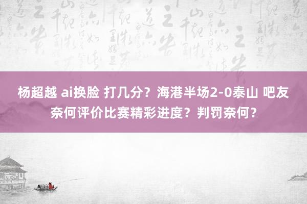 杨超越 ai换脸 打几分？海港半场2-0泰山 吧友奈何评价比赛精彩进度？判罚奈何？