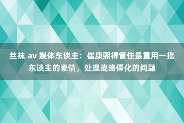 丝袜 av 媒体东谈主：崔康熙得管住最重用一批东谈主的豪情，处理战略僵化的问题