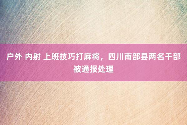 户外 内射 上班技巧打麻将，四川南部县两名干部被通报处理